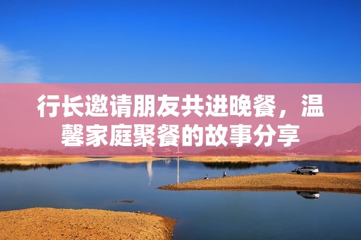 行长邀请朋友共进晚餐，温馨家庭聚餐的故事分享
