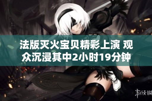 法版灭火宝贝精彩上演 观众沉浸其中2小时19分钟