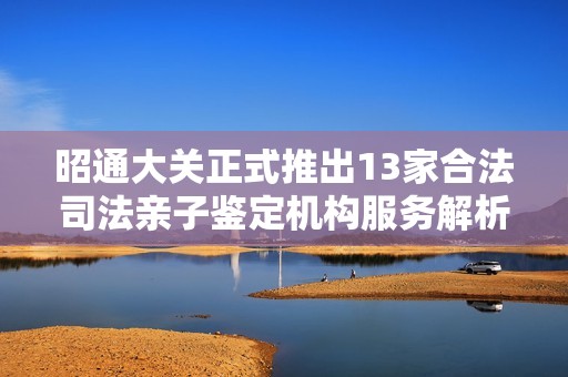 昭通大关正式推出13家合法司法亲子鉴定机构服务解析