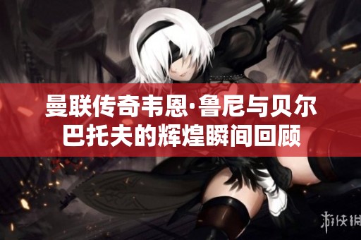 曼联传奇韦恩·鲁尼与贝尔巴托夫的辉煌瞬间回顾