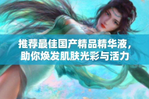 推荐最佳国产精品精华液，助你焕发肌肤光彩与活力