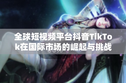 全球短视频平台抖音TikTok在国际市场的崛起与挑战分析