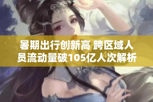 暑期出行创新高 跨区域人员流动量破105亿人次解析
