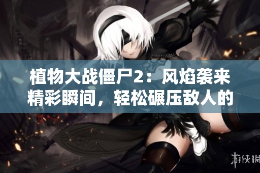 植物大战僵尸2：风焰袭来精彩瞬间，轻松碾压敌人的策略分享