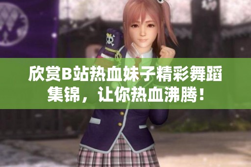 欣赏B站热血妹子精彩舞蹈集锦，让你热血沸腾！