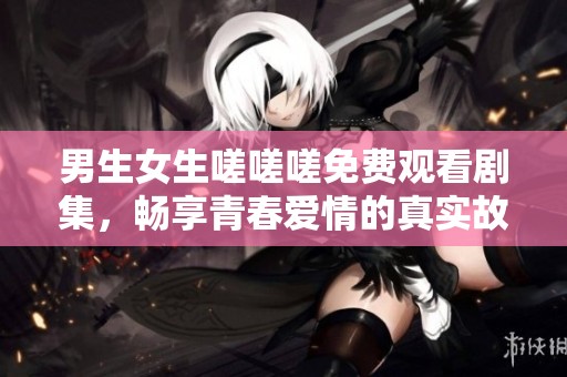 男生女生嗟嗟嗟免费观看剧集，畅享青春爱情的真实故事