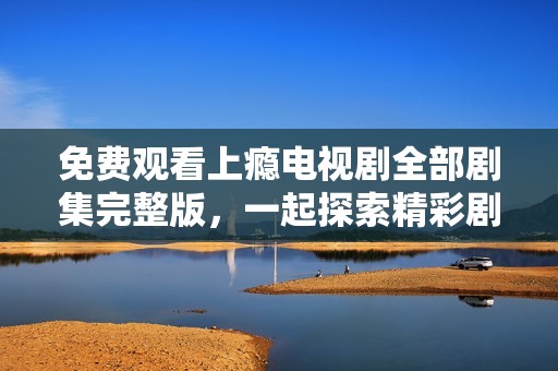 免费观看上瘾电视剧全部剧集完整版，一起探索精彩剧情吧