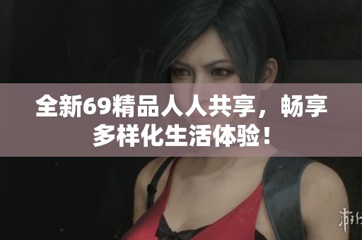 全新69精品人人共享，畅享多样化生活体验！