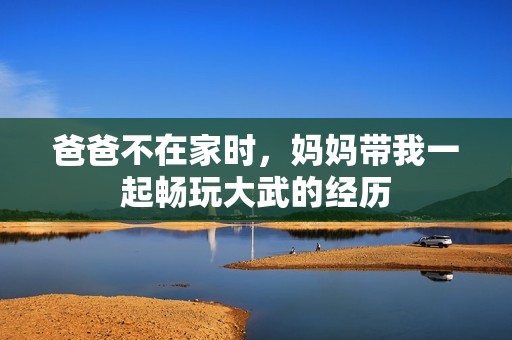 爸爸不在家时，妈妈带我一起畅玩大武的经历