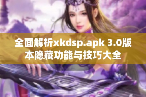 全面解析xkdsp.apk 3.0版本隐藏功能与技巧大全