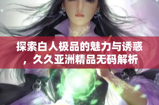 探索白人极品的魅力与诱惑，久久亚洲精品无码解析