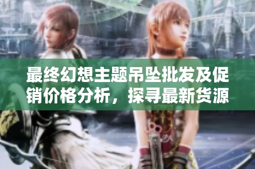 最终幻想主题吊坠批发及促销价格分析，探寻最新货源信息