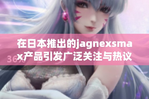 在日本推出的jagnexsmax产品引发广泛关注与热议