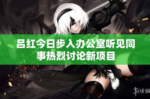 吕红今日步入办公室听见同事热烈讨论新项目