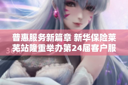 普惠服务新篇章 新华保险莱芜站隆重举办第24届客户服务节