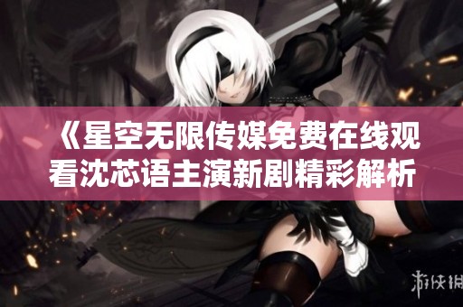 《星空无限传媒免费在线观看沈芯语主演新剧精彩解析》