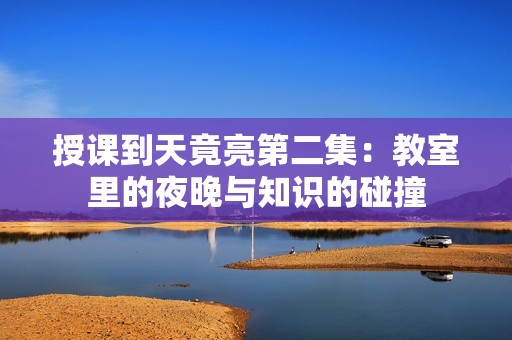 授课到天竟亮第二集：教室里的夜晚与知识的碰撞