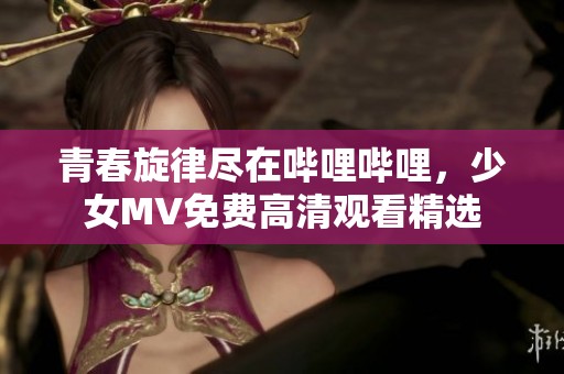 青春旋律尽在哔哩哔哩，少女MV免费高清观看精选