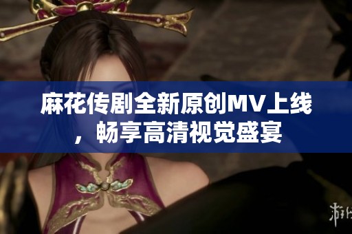 麻花传剧全新原创MV上线，畅享高清视觉盛宴