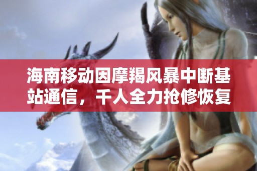 海南移动因摩羯风暴中断基站通信，千人全力抢修恢复服务