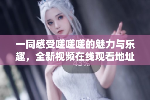 一同感受嗟嗟嗟的魅力与乐趣，全新视频在线观看地址分享