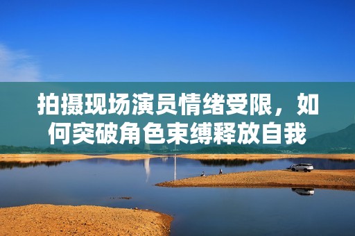 拍摄现场演员情绪受限，如何突破角色束缚释放自我