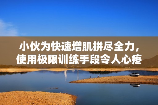 小伙为快速增肌拼尽全力，使用极限训练手段令人心疼