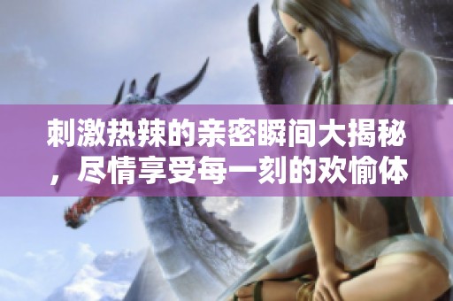 刺激热辣的亲密瞬间大揭秘，尽情享受每一刻的欢愉体验