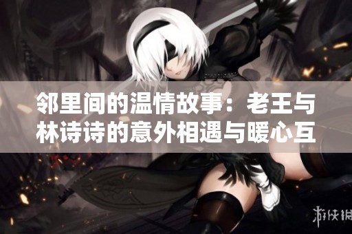 邻里间的温情故事：老王与林诗诗的意外相遇与暖心互动