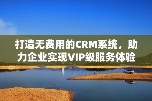 打造无费用的CRM系统，助力企业实现VIP级服务体验