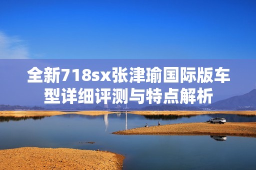 全新718sx张津瑜国际版车型详细评测与特点解析