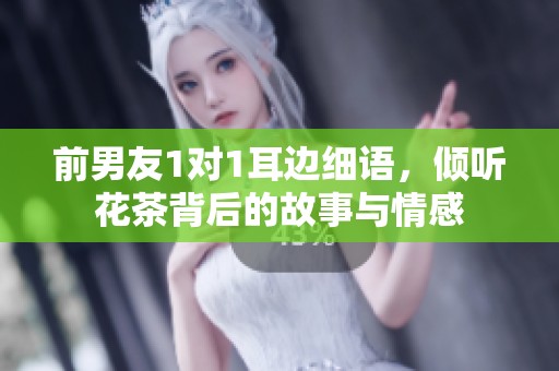 前男友1对1耳边细语，倾听花茶背后的故事与情感