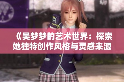 《吴梦梦的艺术世界：探索她独特创作风格与灵感来源》