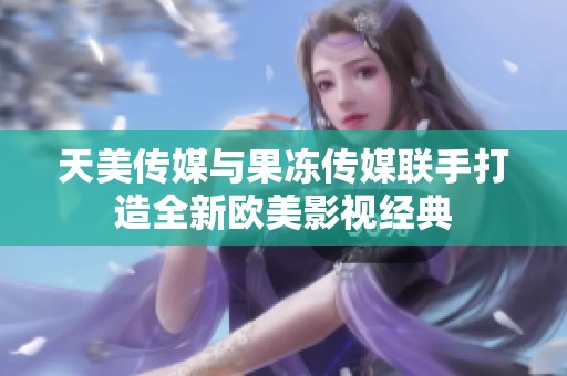 天美传媒与果冻传媒联手打造全新欧美影视经典
