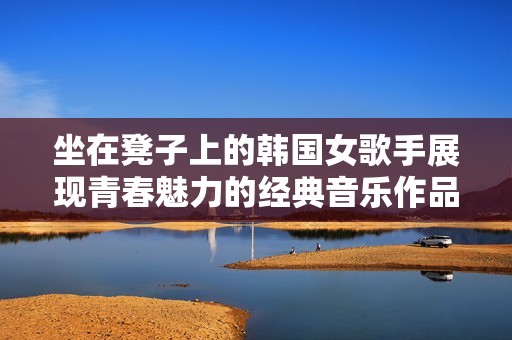 坐在凳子上的韩国女歌手展现青春魅力的经典音乐作品