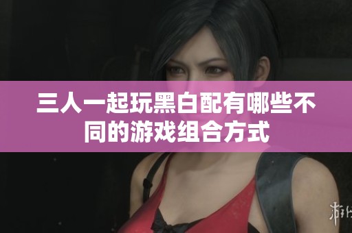 三人一起玩黑白配有哪些不同的游戏组合方式