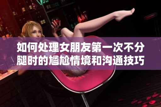 如何处理女朋友第一次不分腿时的尴尬情境和沟通技巧