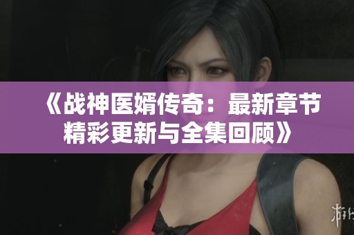 《战神医婿传奇：最新章节精彩更新与全集回顾》