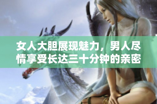 女人大胆展现魅力，男人尽情享受长达三十分钟的亲密时光