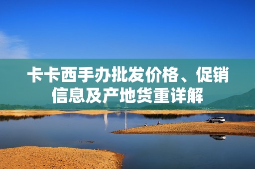 卡卡西手办批发价格、促销信息及产地货重详解