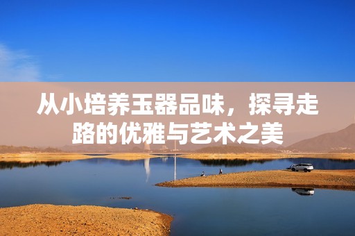 从小培养玉器品味，探寻走路的优雅与艺术之美