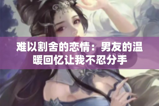 难以割舍的恋情：男友的温暖回忆让我不忍分手