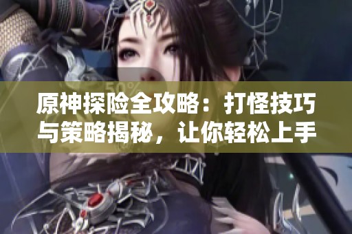 原神探险全攻略：打怪技巧与策略揭秘，让你轻松上手
