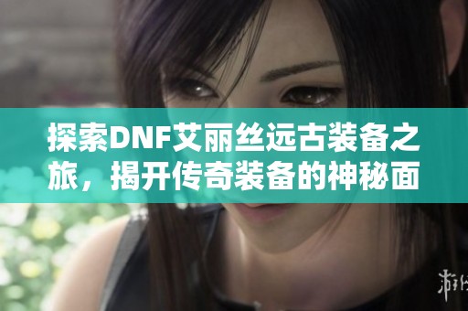 探索DNF艾丽丝远古装备之旅，揭开传奇装备的神秘面纱