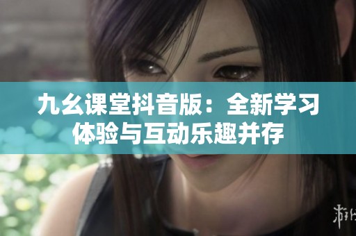 九幺课堂抖音版：全新学习体验与互动乐趣并存