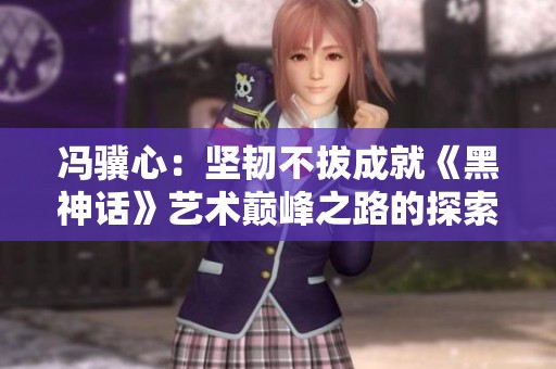 冯骥心：坚韧不拔成就《黑神话》艺术巅峰之路的探索与奋斗