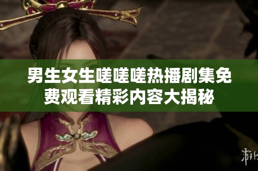 男生女生嗟嗟嗟热播剧集免费观看精彩内容大揭秘