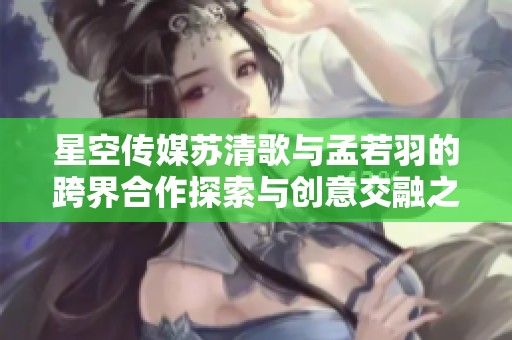 星空传媒苏清歌与孟若羽的跨界合作探索与创意交融之旅