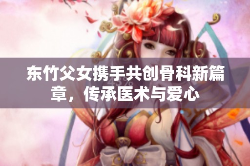 东竹父女携手共创骨科新篇章，传承医术与爱心