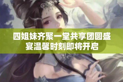 四姐妹齐聚一堂共享团圆盛宴温馨时刻即将开启